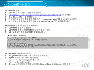 106
ChromeDriver 설치
ChromeDriver 설치
1. Chrome 브라우저를 다운받아 설치한다.
2. https://sites.google.com/a/chromium.org/chromedriver/downloads 에 접속한다.
3. 최신 ChromeDriver 를 다운받는다.
4. 다운받은 파일의 압축을 풀고 디렉토리(chromedriver_win32)를 C: 아래로 복사한다.
5. 시스템 속성에서 Path 환경변수에 “C:chromedriver_win32” 경로를 추가한다.
ChromeDriver 설치 및 경로 설정확인하기
1. Command 창을 새로 실행한다.
2. Command 창에서 chromedriver 명령어를 입력한다.
3. Ctrl+C 를 입력해서 chromedriver 를 중지한다.
Chrome/Selenium 연동 확인하기
1. Google Chrome 브라우저를 다운받아 설치한다.
2. Python 창에서 아래 명령어를 실행한다.
a. from selenium import webdriver
b. webdriver.Chrome()
3. Chrome 브라우저가 화면에 나타나면, ChromeDriver 과 Selenium 연동 완료
 