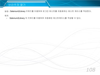 108
브라우저 열기
실습 : Selenium2Library 키워드를 이용하여 로그인 테스트를 자동화하는 테스트 케이스를 작성한다.
목적
- Selenium2Library 의 키워드를 이용하여 자동화된 테스트케이스를 작성할 수 있다.
 