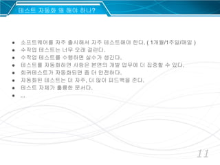 11
● 소프트웨어를 자주 출시해서 자주 테스트해야 한다. ( 1개월/1주일/매일 )
● 수작업 테스트는 너무 오래 걸린다.
● 수작업 테스트를 수행하면 실수가 생긴다.
● 테스트를 자동화하면 사람은 본연의 개발 업무에 더 집중할 수 있다.
● 회귀테스트가 자동화되면 좀 더 안전하다.
● 자동화된 테스트는 더 자주, 더 많이 피드백을 준다.
● 테스트 자체가 훌륭한 문서다.
● ...
테스트 자동화 왜 해야 하나?
 