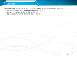 112
Locators
Selenium2Library 의 키워드들은 페이지에 있는 Element 를 찾기 위한 패러미터가 필요하다.
- 이 패러미터를 Locator ( webelement locator ) 라고 한다.
- Locator 는 Element 를 찾는 방법을 지정한다.
- Element 를 찾는 전략에 따라 지정 방법이 다르다.
 