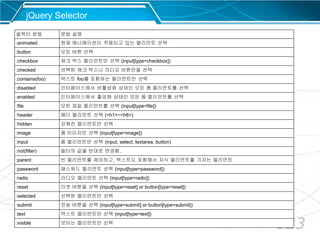 123
jQuery Selector
셀렉터 문법 문법 설명
:animated 현재 애니매이션이 적용되고 있는 엘리먼트 선택
:button 모든 버튼 선택
:checkbox 체크 박스 엘리먼트만 선택 (input[type=checkbox])
:checked 선택된 체크 박스나 라디오 버튼만을 선택
:contains(foo) 텍스트 foo를 포함하는 엘리먼트만 선택
:disabled 인터페이스에서 비활성화 상태인 모든 폼 엘리먼트를 선택
:enabled 인터페이스에서 활성화 상태인 모든 폼 엘리먼트를 선택
:file 모든 파일 엘리먼트를 선택 (input[type=file])
:header 헤더 엘리먼트 선택 (<h1>~<h6>)
:hidden 감춰진 엘리먼트만 선택
:image 폼 이미지만 선택 (input[type=image])
:input 폼 엘리먼트만 선택 (input, select, textarea, button)
:not(filter) 필터의 값을 반대로 변경함.
:parent 빈 엘리먼트를 제외하고, 텍스트도 포함해서 자식 엘리먼트를 가지는 엘리먼트
:password 패스워드 엘리먼트 선택 (input[type=password])
:radio 라디오 엘리먼트 선택 (input[type=radio])
:reset 리셋 버튼을 선택 (input[type=reset] or button[type=reset])
:selected 선택된 엘리먼트만 선택
:submit 전송 버튼을 선택 (input[type=submit] or button[type=submit])
:text 텍스트 엘리먼트만 선택 (input[type=text])
:visible 보이는 엘리먼트만 선택
 