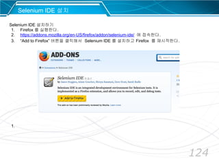 124
Selenium IDE 설치
Selenium IDE 설치하기
1. Firefox 를 실행한다.
2. https://addons.mozilla.org/en-US/firefox/addon/selenium-ide/ 에 접속한다.
3. “Add to Firefox” 버튼을 클릭해서 Selenium IDE 를 설치하고 Firefox 를 재시작한다.
1.
 