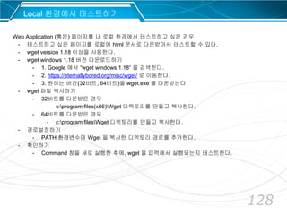 128
Local 환경에서 테스트하기
Web Application (혹은) 페이지를 내 로컬 환경에서 테스트하고 싶은 경우
- 테스트하고 싶은 페이지를 로컬에 html 문서로 다운받아서 테스트할 수 있다.
- wget version 1.18 이상을 사용한다.
- wget windows 1.18 버전 다운로드하기
- 1. Google 에서 “wget windows 1.18” 을 검색한다.
- 2. https://eternallybored.org/misc/wget/ 로 이동한다.
- 3. 원하는 버전(32비트, 64비트)을 wget.exe 를 다운받는다.
- wget 파일 복사하기
- 32비트를 다운받은 경우
- c:program files(x86)Wget 디렉토리를 만들고 복사한다.
- 64비트를 다운받은 경우
- c:program filesWget 디렉토리를 만들고 복사한다.
- 경로설정하기
- PATH 환경변수에 Wget 을 복사한 디렉토리 경로를 추가한다.
- 확인하기
- Command 창을 새로 실행한 후에, wget 을 입력해서 실행되는지 테스트한다.
 