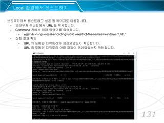 131
Local 환경에서 테스트하기
브라우저에서 테스트하고 싶은 웹 페이지로 이동합니다.
- 브라우저 주소창에서 URL 을 복사합니다.
- Command 창에서 아래 명령어를 입력합니다.
- wget -k -r -np --local-encoding=utf-8 --restrict-file-names=windows “URL”
- 실행 결과 확인
- URL 의 도메인 디렉토리가 생성되었는지 확인합니다.
- URL 의 도메인 디렉토리 아래 파일이 생성되었는지 확인합니다.
 