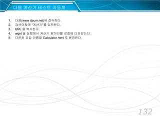 132
다음 계산기 테스트 자동화
1. 다음(www.daum.net)에 접속한다.
2. 검색어창에 “계산기"를 입력한다.
3. URL 을 복사한다.
4. wget 을 실행해서 계산기 페이지를 로컬에 다운받는다.
5. 다운된 파일 이름을 Calculator.html 로 변경한다.
 