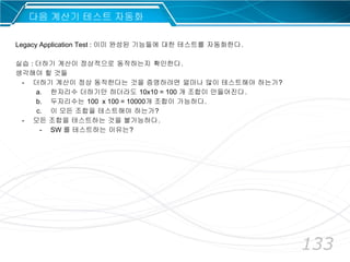 133
다음 계산기 테스트 자동화
Legacy Application Test : 이미 완성된 기능들에 대한 테스트를 자동화한다.
실습 : 더하기 계산이 정상적으로 동작하는지 확인한다.
생각해야 할 것들
- 더하기 계산이 정상 동작한다는 것을 증명하려면 얼마나 많이 테스트해야 하는가?
a. 한자리수 더하기만 하더라도 10x10 = 100 개 조합이 만들어진다.
b. 두자리수는 100 x 100 = 10000개 조합이 가능하다.
c. 이 모든 조합을 테스트해야 하는가?
- 모든 조합을 테스트하는 것을 불가능하다.
- SW 를 테스트하는 이유는?
 