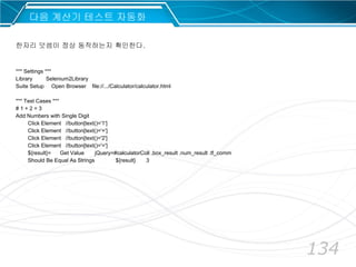 134
다음 계산기 테스트 자동화
*** Settings ***
Library Selenium2Library
Suite Setup Open Browser file://.../Calculator/calculator.html
*** Test Cases ***
# 1 + 2 = 3
Add Numbers with Single Digit
Click Element //button[text()='1']
Click Element //button[text()='+']
Click Element //button[text()='2']
Click Element //button[text()='=']
${result}= Get Value jQuery=#calculatorColl .box_result .num_result .tf_comm
Should Be Equal As Strings ${result} 3
한자리 덧셈이 정상 동작하는지 확인한다.
 