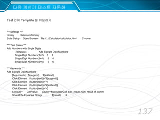 137
다음 계산기 테스트 자동화
*** Settings ***
Library Selenium2Library
Suite Setup Open Browser file://.../Calculator/calculator.html Chrome
*** Test Cases ***
Add Numbers with Single Digits
[Template] Add Signgle Digit Numbers
Single Digit Numbers(1+2) 1 2
Single Digit Numbers(3+4) 3 4
Single Digit Numbers(5+6) 5 6
*** Keywords ***
Add Signgle Digit Numbers
[Arguments] ${augend} ${addend}
Click Element //button[text()='${augend}']
Click Element //button[text()='+']
Click Element //button[text()='${addend}']
Click Element //button[text()='=']
${result}= Get Value jQuery=#calculatorColl .box_result .num_result .tf_comm
Should Be Equal As Strings ${result} 3
Test 안에 Template 을 이용하기
 