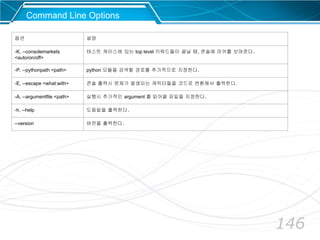 146
옵션 설명
-K, --consolemarkets
<auto/on/off>
테스트 케이스에 있는 top level 키워드들이 끝날 때, 콘솔에 마커를 보여준다.
-P, --pythonpath <path> python 모듈을 검색할 경로를 추가적으로 지정한다.
-E, --escape <what:with> 콘솔 출력시 문제가 발생되는 캐릭터들을 코드로 변환해서 출력한다.
-A, --argumentfile <path> 실행시 추가적인 argument 를 읽어올 파일을 지정한다.
-h, --help 도움말을 출력한다.
--version 버전을 출력한다.
Command Line Options
 