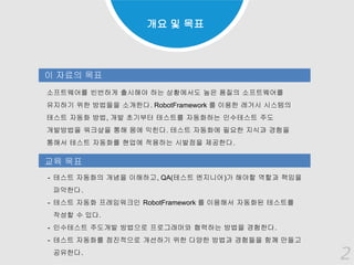 2
소프트웨어를 빈번하게 출시해야 하는 상황에서도 높은 품질의 소프트웨어를
유지하기 위한 방법들을 소개한다. RobotFramework 를 이용한 레거시 시스템의
테스트 자동화 방법, 개발 초기부터 테스트를 자동화하는 인수테스트 주도
개발방법을 워크샾을 통해 몸에 익힌다. 테스트 자동화에 필요한 지식과 경험을
통해서 테스트 자동화를 현업에 적용하는 시발점을 제공한다.
이 자료의 목표
교육 목표
- 테스트 자동화의 개념을 이해하고, QA(테스트 엔지니어)가 해야할 역할과 책임을
파악한다.
- 테스트 자동화 프레임워크인 RobotFramework 를 이용해서 자동화된 테스트를
작성할 수 있다.
- 인수테스트 주도개발 방법으로 프로그래머와 협력하는 방법을 경험한다.
- 테스트 자동화를 점진적으로 개선하기 위한 다양한 방법과 경험들을 함께 만들고
공유한다.
개요 및 목표
2
 