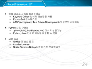 24
RobotFramework 란?
● 범용 테스트 자동화 프레임워크
○ Keyword-Driven 방식의 테스팅을 사용
○ End-to-End 인수테스트
○ ATDD(Acceptance Test Driven Development) 도구로도 사용가능
● Python 으로 구현됨
○ Jython(JVM), IronPython(.Net) 에서도 실행가능
○ Python, Java 언어로 기능을 확장할 수 있음
● 오픈 소스
○ GitHub 에 소스 존재
○ Apache License
○ Nokia Siemens Network 의 테스트 프레임워크
 