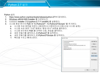 29
Python 2.7 설치
Python 설치
1. https://www.python.org/downloads/release/python-2711/ 접속한다.
2. Windows x86-64 MSI Installer 를 다운받는다.
3. 다운받은 Installer 파일(python-2.7.11.amd64) 를 실행한다.
4. 시스템 환경 변수의 Path 에 “C:Python27”, “C:Python27Scripts” 를 추가한다.
a. 시스템 속성 화면을 띄운다. (제어판>시스템보안>시스템>고급 시스템 설정)
b. 시스템 속성 화면 “고급" 탭에서 “환경 변수" 버튼을 클릭한다.
c. 시스템 변수에서 Path 를 선택한 다음, 편집을 클릭한다.
d. 새로 만들기를 클릭하고, C:Python27 를 입력한다.
e. 새로 만들기를 클릭하고, C:Python27Scripts 를 입력한다.
f. 확인을 누르고 빠져나온다.
 