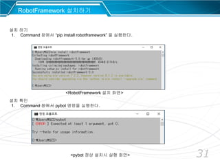 31
RobotFramework 설치하기
설치 하기
1. Command 창에서 “pip install robotframework” 을 실행한다.
설치 확인
1. Command 창에서 pybot 명령을 실행한다.
<RobotFramework 설치 화면>
<pybot 정상 설치시 실행 화면>
 