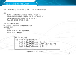 32
*** Test Cases ***
Test Should Be Equal as Integers
Should Be Equal As Integers 42 42
Should Be Equal As Integers ABCD abcd base=16
Should Be Equal As Integers 0b1011 11
실습 - 첫번째 Test Case
실습 : BuiltIn Assert 문을 이해하기 위한 테스트 케이스를 만든다.
목적 :
- Builtin Assertion Keyword 들을 이해하고 사용한다.
- Test Case 파일의 Test Cases 테이블의 구조를 이해한다.
- Test Case 파일을 실행하는 방법을 이해한다.
- Test 실행 결과를 파악할 수 있다.
파일 이름 : Assert.robot
테스트케이스 실행방법 : pybot Assert.robot
실행결과 확인
- 콘솔
- 테스트 실행 보고서 : ./report.html
- 테스트 로그 : ./log.html
<Assert.robot 파일 내용>
 