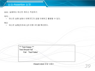 39
*** Test Cases ***
Test Should Fail
Fail Test Failed
실습-Assertion 실패
실습 : 실패하는 테스트 케이스 작성하기
목적 :
- 테스트 실행 실패시 반환코드의 값을 이해하고 활용할 수 있다.
확인
- 테스트 실행(프로세스)의 반환 코드를 확인한다.
<Assert.robot 파일 내용>
 