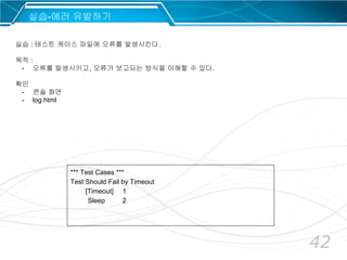 42
*** Test Cases ***
Test Should Fail by Timeout
[Timeout] 1
Sleep 2
실습-에러 유발하기
실습 : 테스트 케이스 파일에 오류를 발생시킨다.
목적 :
- 오류를 발생시키고, 오류가 보고되는 방식을 이해할 수 있다.
확인
- 콘솔 화면
- log.html
 