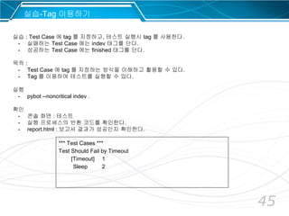 45
*** Test Cases ***
Test Should Fail by Timeout
[Timeout] 1
Sleep 2
실습-Tag 이용하기
실습 : Test Case 에 tag 를 지정하고, 테스트 실행시 tag 를 사용한다.
- 실패하는 Test Case 에는 indev 태그를 단다.
- 성공하는 Test Case 에는 finished 태그를 단다.
목적 :
- Test Case 에 tag 를 지정하는 방식을 이해하고 활용할 수 있다.
- Tag 를 이용하여 테스트를 실행할 수 있다.
실행
- pybot --noncritical indev .
확인
- 콘솔 화면 : 테스트
- 실행 프로세스의 반환 코드를 확인한다.
- report.html : 보고서 결과가 성공인지 확인한다.
 
