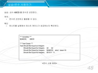 48
*** Variables ***
${ABCD} ABCD
*** Test Cases ***
Test Should Be Equal as Integers
Should Be Equal As Integers 42 42
Should Be Equal As Integers ${ABCD} abcd base=16
Should Be Equal As Integers 0b1011 11
실습-변수 사용하기
실습 : 상수 ABCD 를 변수로 선언한다.
목적 :
- 변수로 선언하고 활용할 수 있다.
확인
- 테스트를 실행해서 테스트 케이스가 성공하는지 확인한다.
<변수 사용 예제>
 