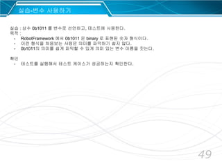 49
실습 : 상수 0b1011 를 변수로 선언하고, 테스트에 사용한다.
목적 :
- RobotFramework 에서 0b1011 은 binary 로 표현된 숫자 형식이다.
- 이런 형식을 처음보는 사람은 의미를 파악하기 쉽지 않다.
- 0b1011의 의미를 쉽게 파악할 수 있게 의미 있는 변수 이름을 짓는다.
확인
- 테스트를 실행해서 테스트 케이스가 성공하는지 확인한다.
실습-변수 사용하기
 
