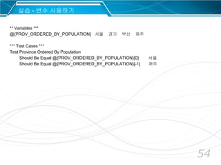 54
** Variables ***
@{PROV_ORDERED_BY_POPULATION} 서울 경기 부산 제주
*** Test Cases ***
Test Province Ordered By Population
Should Be Equal @{PROV_ORDERED_BY_POPULATION}[0] 서울
Should Be Equal @{PROV_ORDERED_BY_POPULATION}[-1] 제주
실습 - 변수 사용하기
 