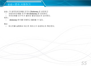 55
실습 : 각 광역자치단체별 인구수 Dictionary 로 선언하고
- 지방자치단체별 인구수를 Dictionary 로 선언한다.
- 자치단체별 인구수가 올바로 할당되었는지 검사한다.
목적 :
- dictionary 변수를 이해하고 활용할 수 있다.
확인
- 테스트를 실행해서 테스트 케이스가 성공하는지 확인한다.
실습 - 변수 사용하기
 