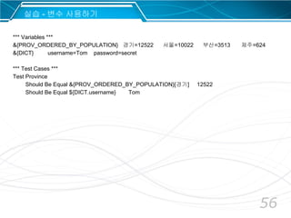 56
*** Variables ***
&{PROV_ORDERED_BY_POPULATION} 경기=12522 서울=10022 부산=3513 제주=624
&{DICT} username=Tom password=secret
*** Test Cases ***
Test Province
Should Be Equal &{PROV_ORDERED_BY_POPULATION}[경기] 12522
Should Be Equal ${DICT.username} Tom
실습 - 변수 사용하기
 