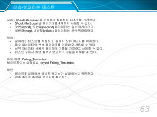 63
실습-실패하는 테스트
실습 : Shoule Be Equal 을 이용해서 실패하는 테스트를 작성한다.
- Should Be Equal 은 패러미터를 4개까지 사용할 수 있다.
- 첫번째(first), 두번째(second) 패러미터는 필수 패러미터다.
- 세번째(msg), 네번째(values) 패러미터는 선택 팩러미터다.
목적 :
- 실패하는 테스트를 작성하고, 실패시 오류 메시지를 이해한다.
- 필수 패러미터와 선택 패러미터를 이해하고 사용할 수 있다.
- 선택 패러미터 사용시 패러미터 이름을 지정하고 사용할 수 있다.
- 테스트 실패시 화면 출력과 보고서의 내용을 이해할 수 있다.
파일 이름 :Failing_Test.robot
테스트케이스 실행방법 : pybot Failing_Test.robot
확인
- 테스트를 실행해서 테스트 케이스가 실패하는지 확인한다.
- 콘솔 출력과 출력된 보고서를 확인한다.
 