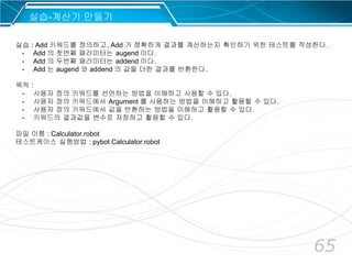 65
실습-계산기 만들기
실습 : Add 키워드를 정의하고, Add 가 정확하게 결과를 계산하는지 확인하기 위한 테스트를 작성한다.
- Add 의 첫번째 패러미터는 augend 이다.
- Add 의 두번째 패러미터는 addend 이다.
- Add 는 augend 와 addend 의 값을 더한 결과를 반환한다.
목적 :
- 사용자 정의 키워드를 선언하는 방법을 이해하고 사용할 수 있다.
- 사용자 정의 키워드에서 Argument 를 사용하는 방법을 이해하고 활용할 수 있다.
- 사용자 정의 키워드에서 값을 반환하는 방법을 이해하고 활용할 수 있다.
- 키워드의 결과값을 변수로 저장하고 활용할 수 있다.
파일 이름 : Calculator.robot
테스트케이스 실행방법 : pybot Calculator.robot
 