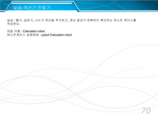 70
실습-계산기 만들기
실습 : 빼기, 곱하기, 나누기 연산을 추가하고, 계산 결과가 정확한지 확인하는 테스트 케이스를
작성한다.
파일 이름 : Calculator.robot
테스트케이스 실행방법 : pybot Calculator.robot
 