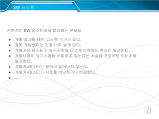 8
전통적인 SW 테스트에서 발생하는 문제들
● 개발 결과에 대한 피드백 주기가 길다.
● 잘못 개발했다는 것을 너무 늦게 안다.
● 개발자와 테스터가 요구사항을 다르게 이해하는 현상이 발생한다.
● 개발내용이 요구사항에 부합하지 않는다는 사실을 프로젝트 막바지에
발견한다.
● 개발자-테스터간 협력이 일어나지 않는다.
● 개발자-테스터가 서로를 비난하거나 비판한다.
● ...
SW 테스트
 
