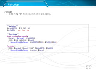 80
For-Loop
:FOR IN ZIP
- 연관된 목록을 FOR 루프에서 동시에 처리해야 할 때 사용한다.
*** Variables ***
@{NUMBERS} ${1} ${2} ${5}
@{NAMES} one two five
*** Test Cases ***
Iterate over two lists manually
${length}= Get Length ${NUMBERS}
: FOR ${idx} IN RANGE ${length}
 Number Should Be Named ${NUMBERS}[${idx}] ${NAMES}[${idx}]
For-in-zip
: FOR ${number} ${name} IN ZIP ${NUMBERS} ${NAMES}
 Number Should Be Named ${number} ${name}
 