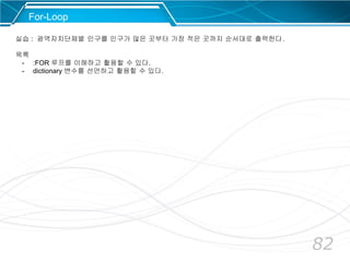 82
For-Loop
실습 : 광역자치단체별 인구를 인구가 많은 곳부터 가장 적은 곳까지 순서대로 출력한다.
목록
- :FOR 루프를 이해하고 활용할 수 있다.
- dictionary 변수를 선언하고 활용할 수 있다.
 