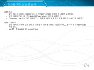 84
테스트 케이스 실행 순서
실행 순서
- 같은 테스트 케이스 파일에 있는 테스트들은 파일에 정의된 순서대로 실행된다.
- 상위 레벨에 있는 테스트 Suite 들은 Alphabet 순서대로 실행된다.
- Command Line 에서 여러 디렉토리나 파일을 여러 개 지정한 경우 지정된 순서대로 실행된다.
순서 지정하기
- 같은 디렉토리내에 있는 테스트 슈트들의 순서를 정하고 싶으면 ‘nn__’ 형식의 접두어(prefix)를
사용한다.
- ex) 01__first.robot, 02_second.robot
 