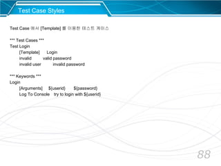 88
Test Case Styles
Test Case 에서 [Template] 를 이용한 테스트 케이스
*** Test Cases ***
Test Login
[Template] Login
invalid valid password
invalid user invalid password
*** Keywords ***
Login
[Arguments] ${userid} ${password}
Log To Console try to login with ${userid}
 