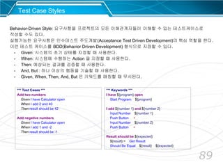 89
*** Test Cases ***
Add two numbers
Given I have Calculator open
When I add 2 and 40
Then result should be 42
Add negative numbers
Given I have Calculator open
When I add 1 and -2
Then result should be -1
Behavior-Driven Style: 요구사항을 프로젝트의 모든 이해관계자들이 이해할 수 있는 테스트케이스로
작성할 수도 있다.
실행가능한 요구사항은 인수테스트 주도개발(Acceptance Test Driven Development)의 핵심 역할을 한다.
이런 테스트 케이스를 BDD(Behavior Driven Development) 형식으로 지정할 수 있다.
- Given: 시스템의 초기 상태를 지정할 때 사용한다.
- When: 시스템에 수행하는 Action 을 지정할 때 사용한다.
- Then: 예상되는 결과를 검증할 때 사용한다.
- And, But : 하나 이상의 행동을 기술할 때 사용한다.
- Given, When, Then, And, But 은 키워드를 매칭할 때 무시된다.
*** Keywords ***
I have ${program} open
Start Program ${program}
I add ${number 1} and ${number 2}
Input Number ${number 1}
Push Button +
Input Number ${number 2}
Push Button =
Result should be ${expected}
${result} = Get Result
Should Be Equal ${result} ${expected}
Test Case Styles
 