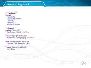 94
Keyword Argument
*** Test Cases ***
Example
I execute "ls"
I execute "ls" with "-lh"
I type 1 + 2
I type 53 - 11
Today is 2011-06-27
*** Keywords ***
I execute "${cmd:[^"]+}"
Run Process ${cmd} shell=True
I execute "${cmd}" with "${opts}"
Run Process ${cmd} ${opts} shell=True
I type ${a:d+} ${operator:[+-]} ${b:d+}
Calculate ${a} ${operator} ${b}
Today is ${date:d{4}-d{2}-d{2}}
Log ${date}
 