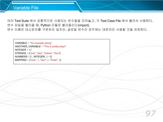 97
Variable File
여러 Test Suite 에서 공통적으로 사용되는 변수들을 모아놓고, 각 Test Case File 에서 불러서 사용한다.
변수 파일을 불러올 때, Python 모듈로 불러들인다(import).
변수 이름은 대소문자를 구분하지 않지만, 글로벌 변수인 경우에는 대문자만 사용할 것을 권장한다.
VARIABLE = "An example string"
ANOTHER_VARIABLE = "This is pretty easy!"
INTEGER = 42
STRINGS = ["one", "two", "kolme", "four"]
NUMBERS = [1, INTEGER, 3.14]
MAPPING = {"one": 1, "two": 2, "three": 3}
 