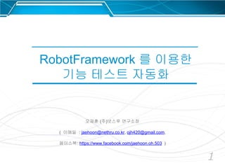 1
RobotFramework 를 이용한
기능 테스트 자동화
오재훈 (주)넷스루 연구소장
( 이메일 : jaehoon@nethru.co.kr, ojh420@gmail.com,
페이스북: https://www.facebook.com/jaehoon.oh.503 )
 