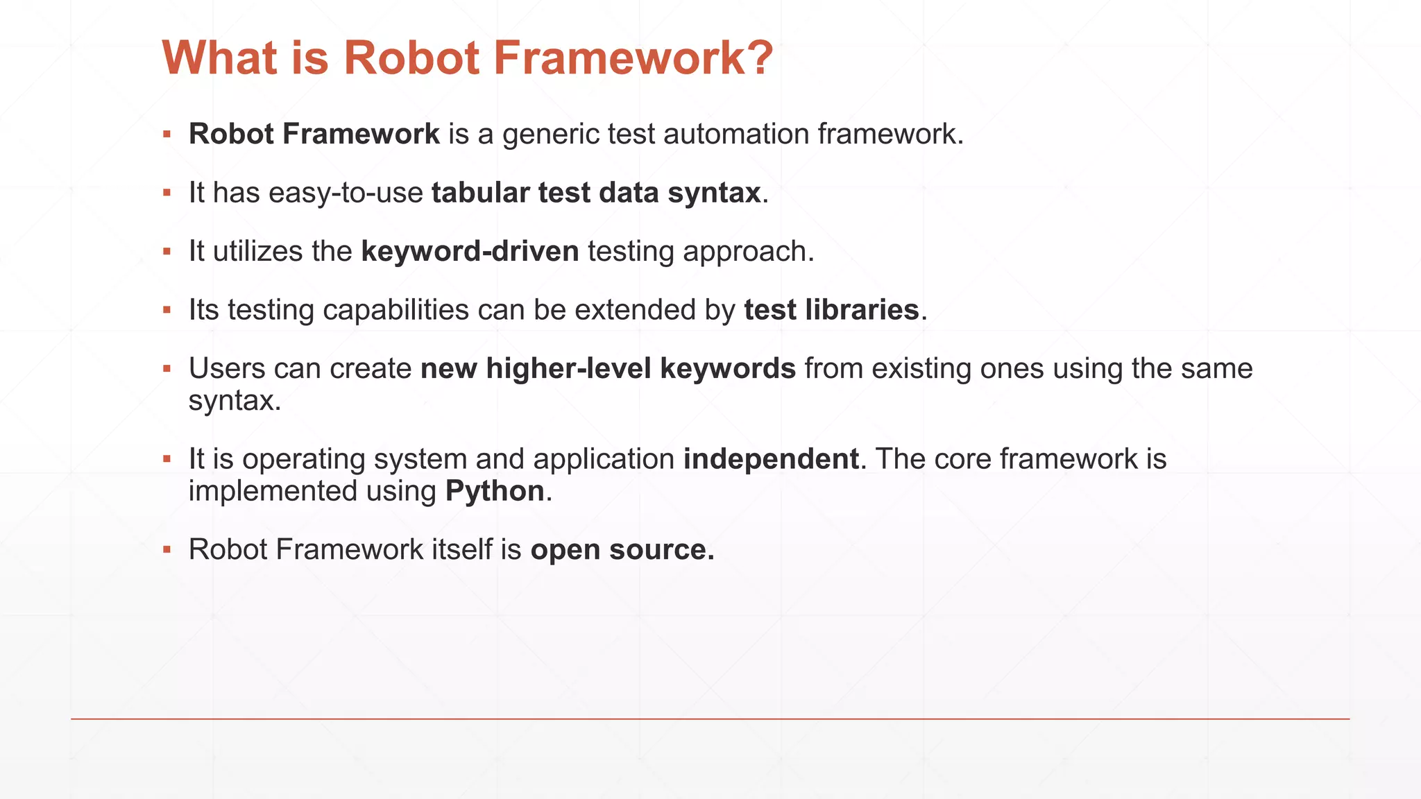 What is Robot Framework?
▪ Robot Framework is a generic test automation framework.
▪ It has easy-to-use tabular test data syntax.
▪ It utilizes the keyword-driven testing approach.
▪ Its testing capabilities can be extended by test libraries.
▪ Users can create new higher-level keywords from existing ones using the same
syntax.
▪ It is operating system and application independent. The core framework is
implemented using Python.
▪ Robot Framework itself is open source.
 