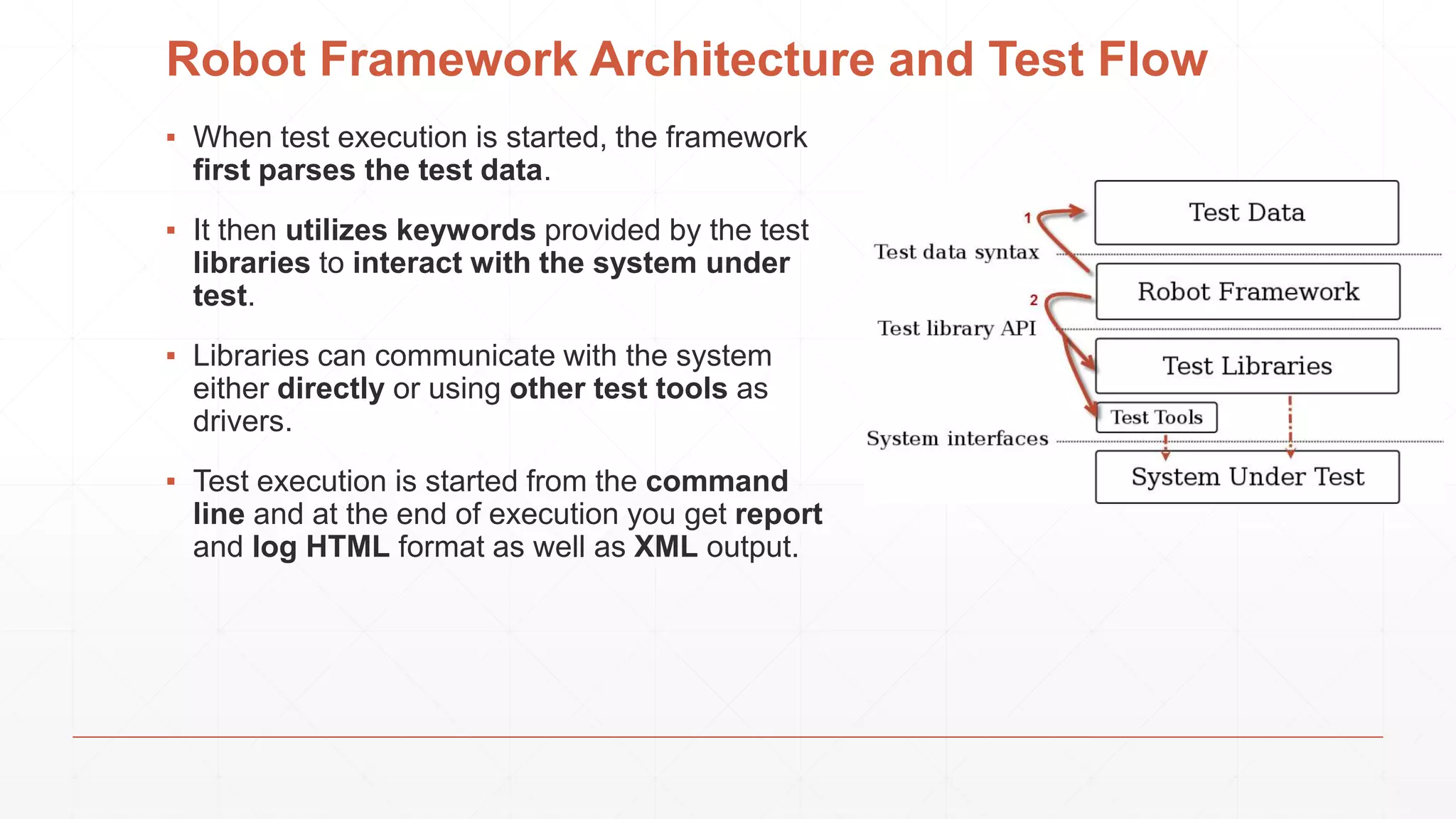 Robot Framework Architecture and Test Flow
▪ When test execution is started, the framework
first parses the test data.
▪ It then utilizes keywords provided by the test
libraries to interact with the system under
test.
▪ Libraries can communicate with the system
either directly or using other test tools as
drivers.
▪ Test execution is started from the command
line and at the end of execution you get report
and log HTML format as well as XML output.
 