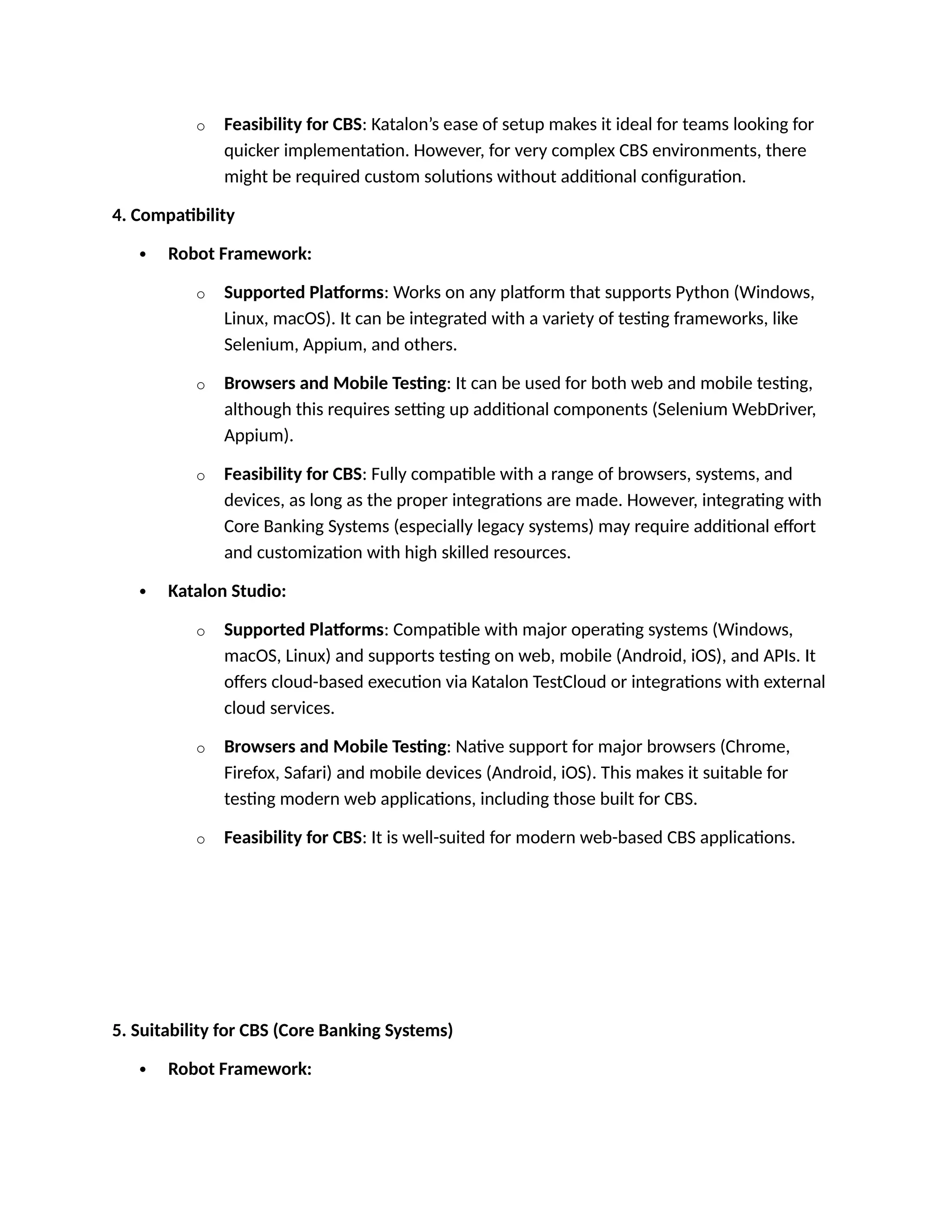 o Feasibility for CBS: Katalon’s ease of setup makes it ideal for teams looking for
quicker implementation. However, for very complex CBS environments, there
might be required custom solutions without additional configuration.
4. Compatibility
 Robot Framework:
o Supported Platforms: Works on any platform that supports Python (Windows,
Linux, macOS). It can be integrated with a variety of testing frameworks, like
Selenium, Appium, and others.
o Browsers and Mobile Testing: It can be used for both web and mobile testing,
although this requires setting up additional components (Selenium WebDriver,
Appium).
o Feasibility for CBS: Fully compatible with a range of browsers, systems, and
devices, as long as the proper integrations are made. However, integrating with
Core Banking Systems (especially legacy systems) may require additional effort
and customization with high skilled resources.
 Katalon Studio:
o Supported Platforms: Compatible with major operating systems (Windows,
macOS, Linux) and supports testing on web, mobile (Android, iOS), and APIs. It
offers cloud-based execution via Katalon TestCloud or integrations with external
cloud services.
o Browsers and Mobile Testing: Native support for major browsers (Chrome,
Firefox, Safari) and mobile devices (Android, iOS). This makes it suitable for
testing modern web applications, including those built for CBS.
o Feasibility for CBS: It is well-suited for modern web-based CBS applications.
5. Suitability for CBS (Core Banking Systems)
 Robot Framework:
 