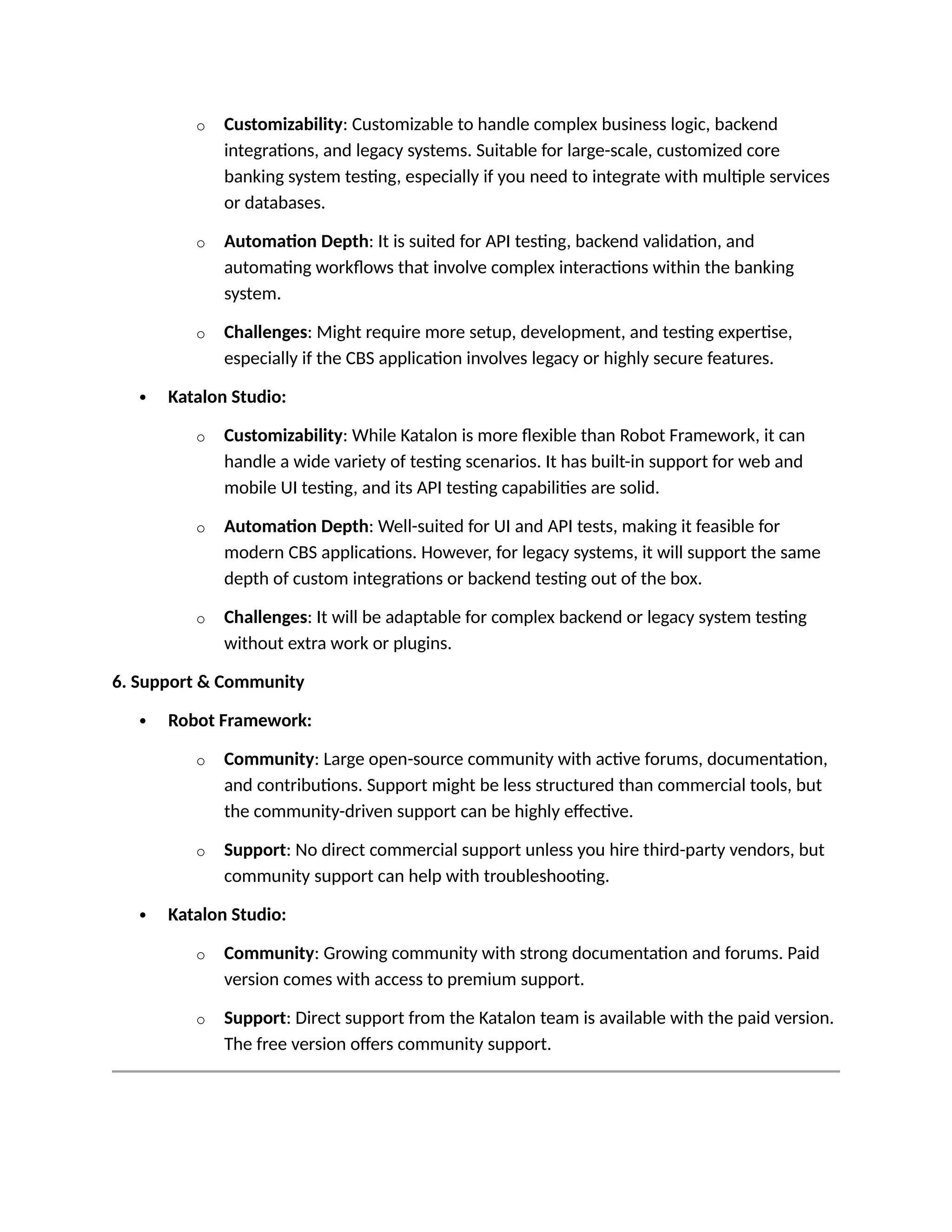 o Customizability: Customizable to handle complex business logic, backend
integrations, and legacy systems. Suitable for large-scale, customized core
banking system testing, especially if you need to integrate with multiple services
or databases.
o Automation Depth: It is suited for API testing, backend validation, and
automating workflows that involve complex interactions within the banking
system.
o Challenges: Might require more setup, development, and testing expertise,
especially if the CBS application involves legacy or highly secure features.
 Katalon Studio:
o Customizability: While Katalon is more flexible than Robot Framework, it can
handle a wide variety of testing scenarios. It has built-in support for web and
mobile UI testing, and its API testing capabilities are solid.
o Automation Depth: Well-suited for UI and API tests, making it feasible for
modern CBS applications. However, for legacy systems, it will support the same
depth of custom integrations or backend testing out of the box.
o Challenges: It will be adaptable for complex backend or legacy system testing
without extra work or plugins.
6. Support & Community
 Robot Framework:
o Community: Large open-source community with active forums, documentation,
and contributions. Support might be less structured than commercial tools, but
the community-driven support can be highly effective.
o Support: No direct commercial support unless you hire third-party vendors, but
community support can help with troubleshooting.
 Katalon Studio:
o Community: Growing community with strong documentation and forums. Paid
version comes with access to premium support.
o Support: Direct support from the Katalon team is available with the paid version.
The free version offers community support.
 