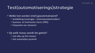 Test(automatiserings)strategie
• Welke test worden (niet) geautomatiseerd?
• testdekking (coverage) – testontwerptechnieken!
• business- en technische risico’s (PRA)
• frequentie van uitvoeren
• Op welk niveau wordt iets getest?
• niet alles op GUI niveau!
• test automation pyramid
 