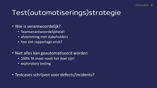 Test(automatiserings)strategie
• Wie is verantwoordelijk?
• Teamverantwoordelijkheid!
• afstemming met stakeholders
• hoe ziet rapportage eruit?
• Niet alles kan geautomatiseerd worden
• 100% TA moet nooit het doel zijn!
• exploratory testing
• Testcases schrijven voor defects/incidents?
 