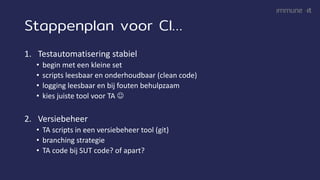 Stappenplan voor CI…
1. Testautomatisering stabiel
• begin met een kleine set
• scripts leesbaar en onderhoudbaar (clean code)
• logging leesbaar en bij fouten behulpzaam
• kies juiste tool voor TA ☺
2. Versiebeheer
• TA scripts in een versiebeheer tool (git)
• branching strategie
• TA code bij SUT code? of apart?
 