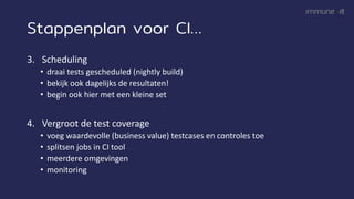 Stappenplan voor CI…
3. Scheduling
• draai tests gescheduled (nightly build)
• bekijk ook dagelijks de resultaten!
• begin ook hier met een kleine set
4. Vergroot de test coverage
• voeg waardevolle (business value) testcases en controles toe
• splitsen jobs in CI tool
• meerdere omgevingen
• monitoring
 