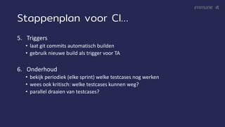 Stappenplan voor CI…
5. Triggers
• laat git commits automatisch builden
• gebruik nieuwe build als trigger voor TA
6. Onderhoud
• bekijk periodiek (elke sprint) welke testcases nog werken
• wees ook kritisch: welke testcases kunnen weg?
• parallel draaien van testcases?
 