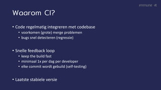 Waarom CI?
• Code regelmatig integreren met codebase
• voorkomen (grote) merge problemen
• bugs snel detecteren (regressie)
• Snelle feedback loop
• keep the build fast
• minimaal 1x per dag per developer
• elke commit wordt gebuild (self-testing)
• Laatste stabiele versie
 
