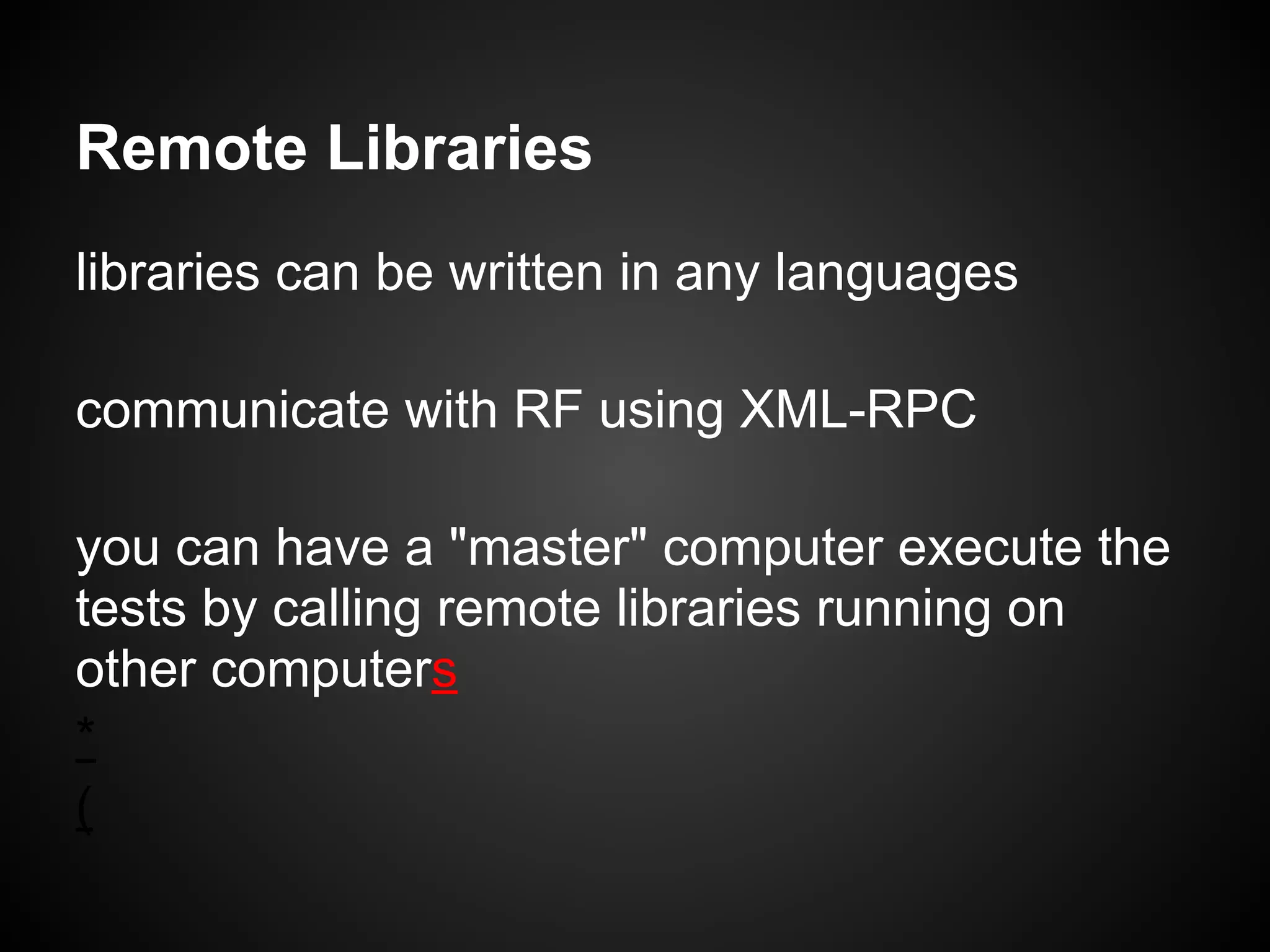 Remote Libraries libraries can be written in any languages communicate with RF using XML-RPC you can have a "master" computer execute the tests by calling remote libraries running on other computers * (