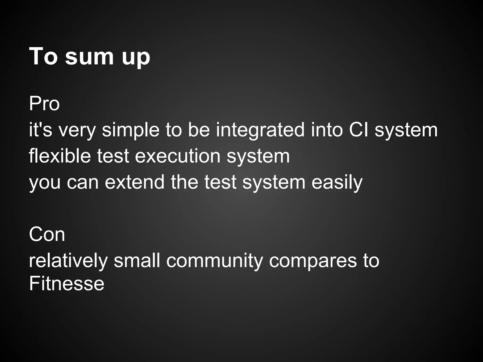 To sum up Pro it's very simple to be integrated into CI system flexible test execution system you can extend the test system easily Con relatively small community compares to Fitnesse